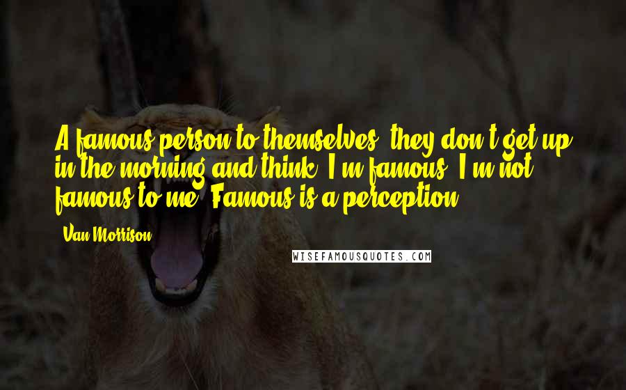 Van Morrison Quotes: A famous person to themselves, they don't get up in the morning and think, I'm famous. I'm not famous to me. Famous is a perception.