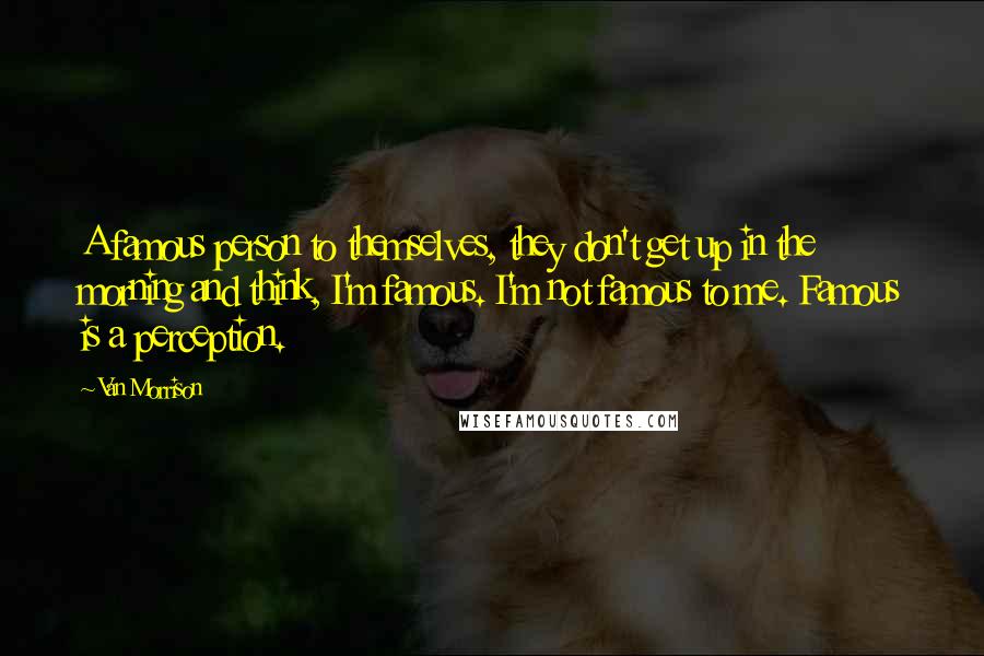 Van Morrison Quotes: A famous person to themselves, they don't get up in the morning and think, I'm famous. I'm not famous to me. Famous is a perception.
