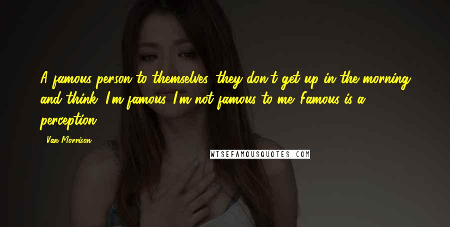 Van Morrison Quotes: A famous person to themselves, they don't get up in the morning and think, I'm famous. I'm not famous to me. Famous is a perception.