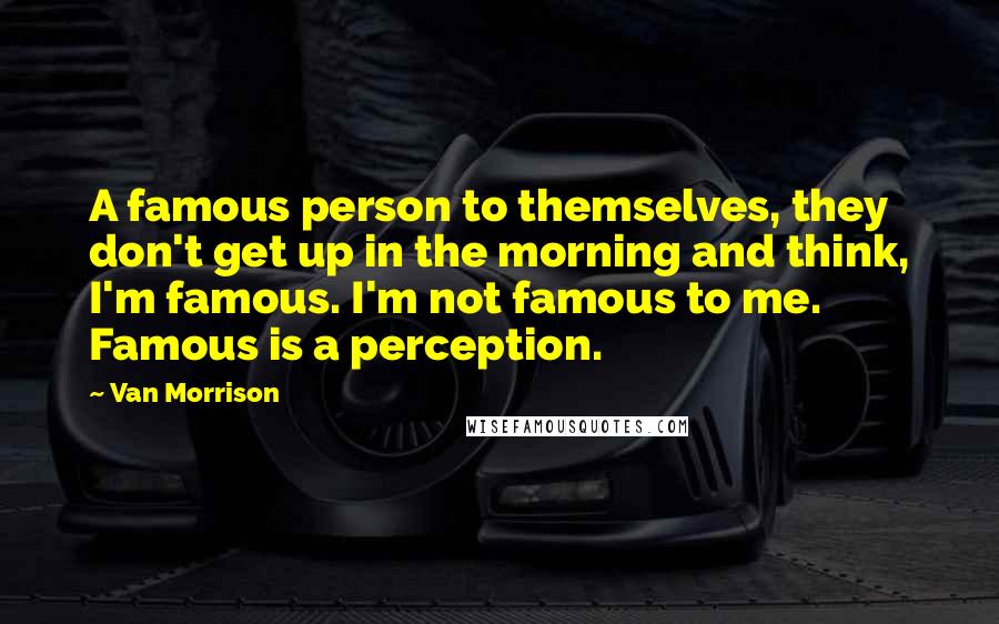 Van Morrison Quotes: A famous person to themselves, they don't get up in the morning and think, I'm famous. I'm not famous to me. Famous is a perception.