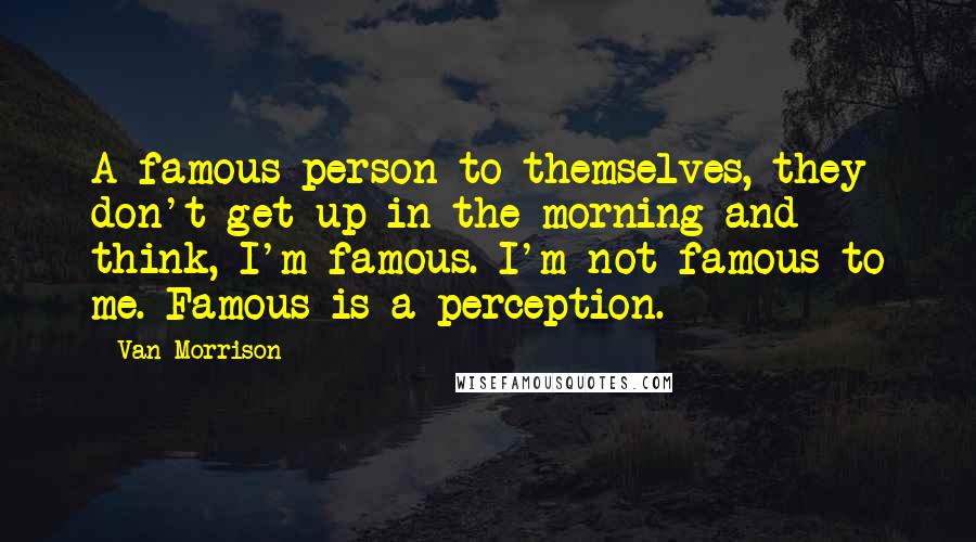 Van Morrison Quotes: A famous person to themselves, they don't get up in the morning and think, I'm famous. I'm not famous to me. Famous is a perception.