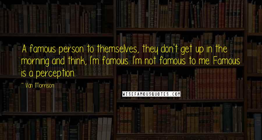 Van Morrison Quotes: A famous person to themselves, they don't get up in the morning and think, I'm famous. I'm not famous to me. Famous is a perception.