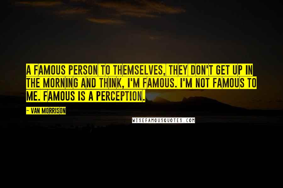 Van Morrison Quotes: A famous person to themselves, they don't get up in the morning and think, I'm famous. I'm not famous to me. Famous is a perception.