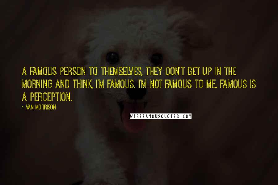 Van Morrison Quotes: A famous person to themselves, they don't get up in the morning and think, I'm famous. I'm not famous to me. Famous is a perception.