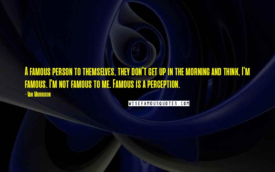 Van Morrison Quotes: A famous person to themselves, they don't get up in the morning and think, I'm famous. I'm not famous to me. Famous is a perception.