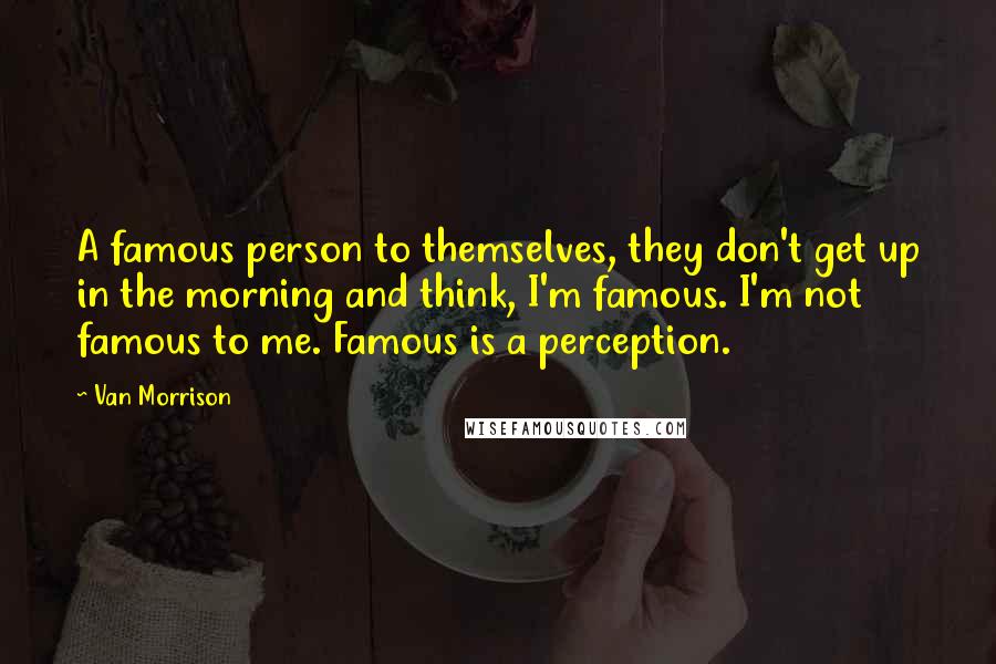 Van Morrison Quotes: A famous person to themselves, they don't get up in the morning and think, I'm famous. I'm not famous to me. Famous is a perception.