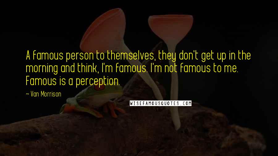 Van Morrison Quotes: A famous person to themselves, they don't get up in the morning and think, I'm famous. I'm not famous to me. Famous is a perception.