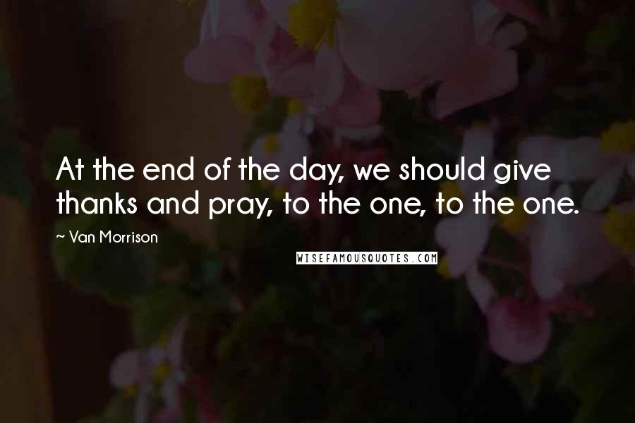 Van Morrison Quotes: At the end of the day, we should give thanks and pray, to the one, to the one.