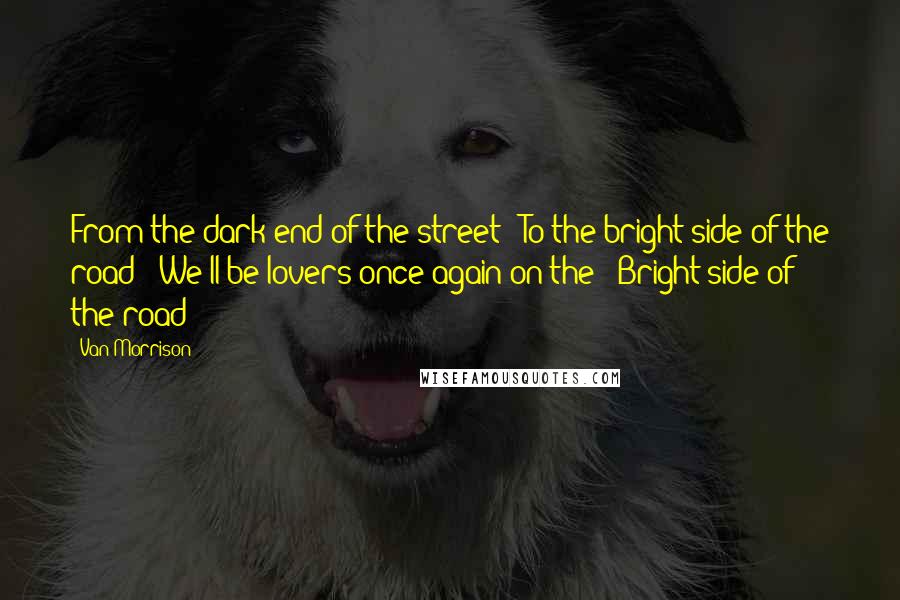 Van Morrison Quotes: From the dark end of the street - To the bright side of the road - We'll be lovers once again on the - Bright side of the road