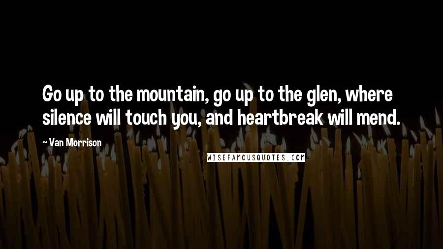 Van Morrison Quotes: Go up to the mountain, go up to the glen, where silence will touch you, and heartbreak will mend.