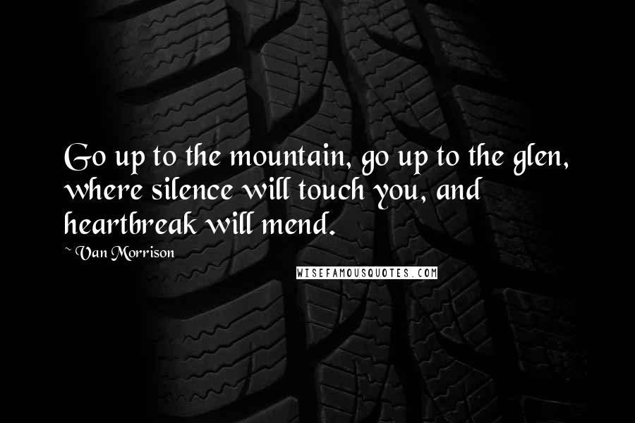 Van Morrison Quotes: Go up to the mountain, go up to the glen, where silence will touch you, and heartbreak will mend.