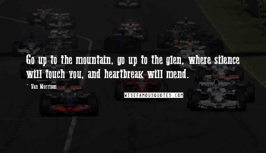 Van Morrison Quotes: Go up to the mountain, go up to the glen, where silence will touch you, and heartbreak will mend.