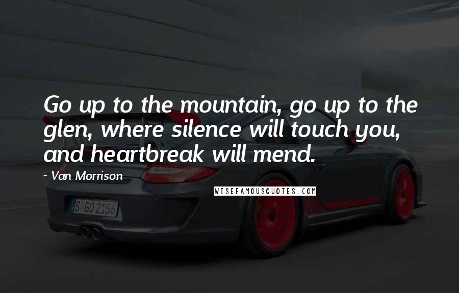 Van Morrison Quotes: Go up to the mountain, go up to the glen, where silence will touch you, and heartbreak will mend.