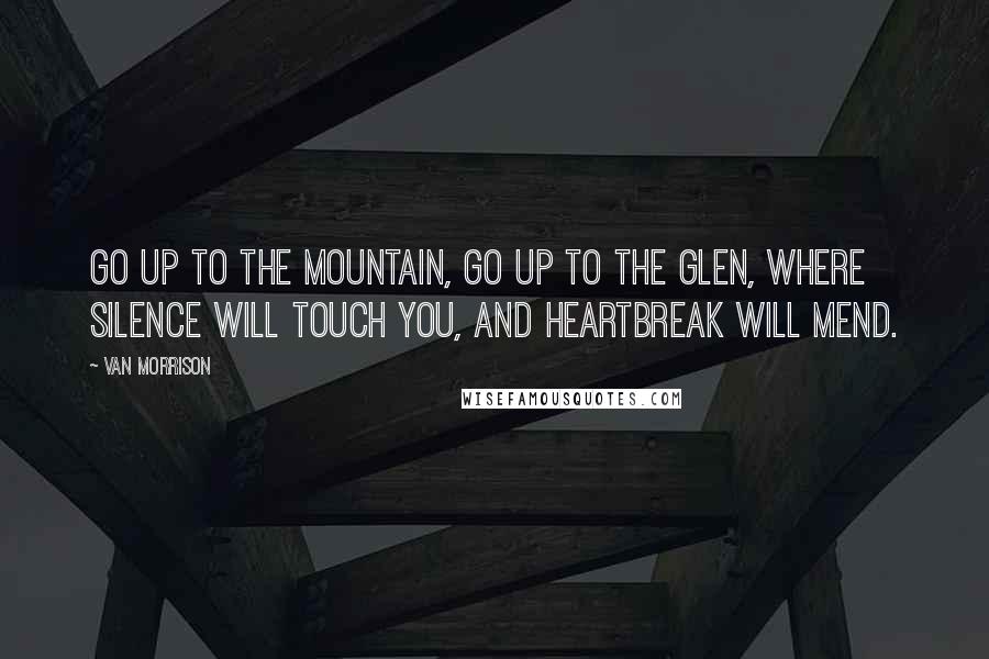 Van Morrison Quotes: Go up to the mountain, go up to the glen, where silence will touch you, and heartbreak will mend.