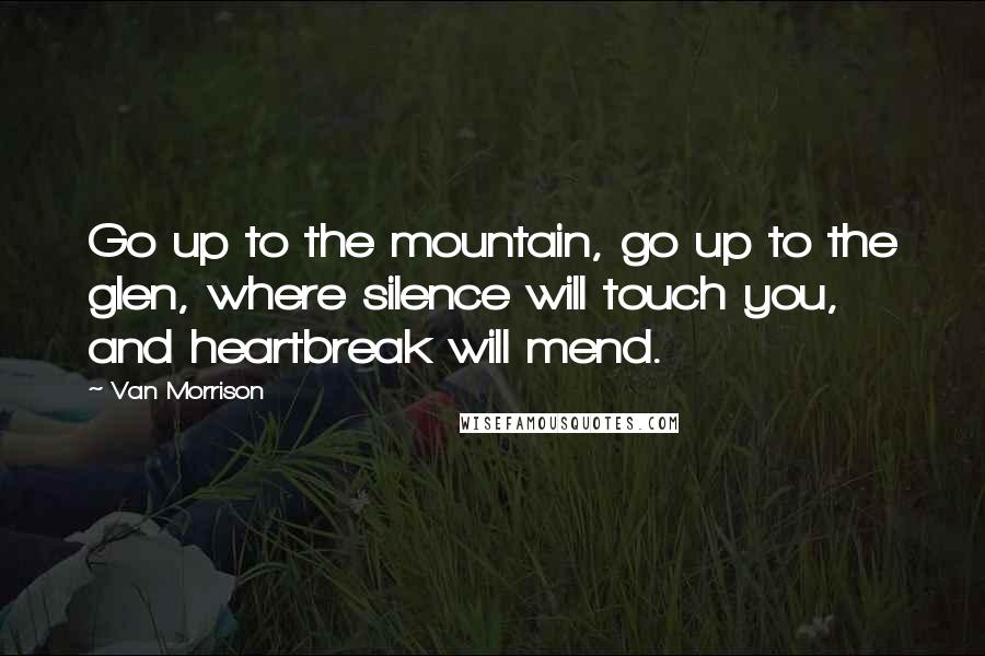 Van Morrison Quotes: Go up to the mountain, go up to the glen, where silence will touch you, and heartbreak will mend.