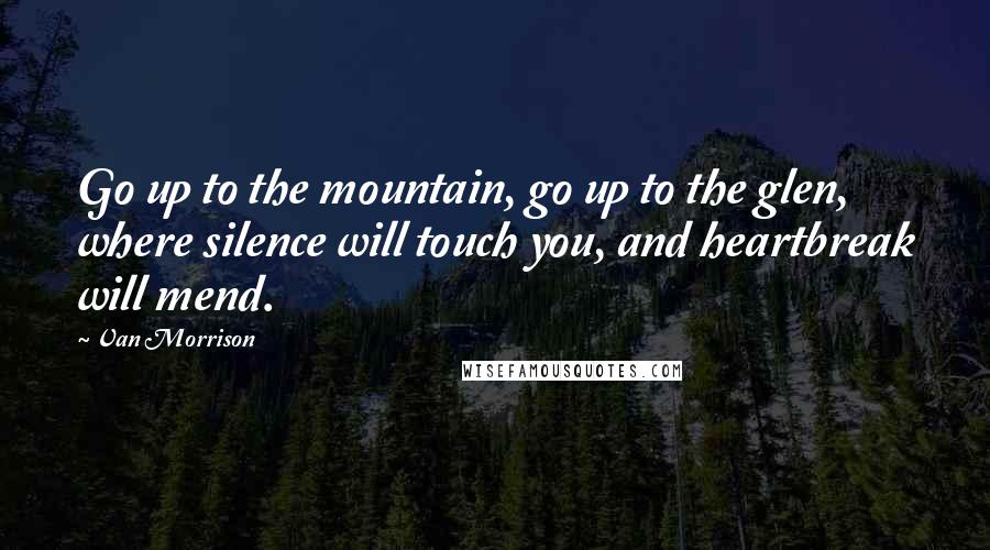 Van Morrison Quotes: Go up to the mountain, go up to the glen, where silence will touch you, and heartbreak will mend.