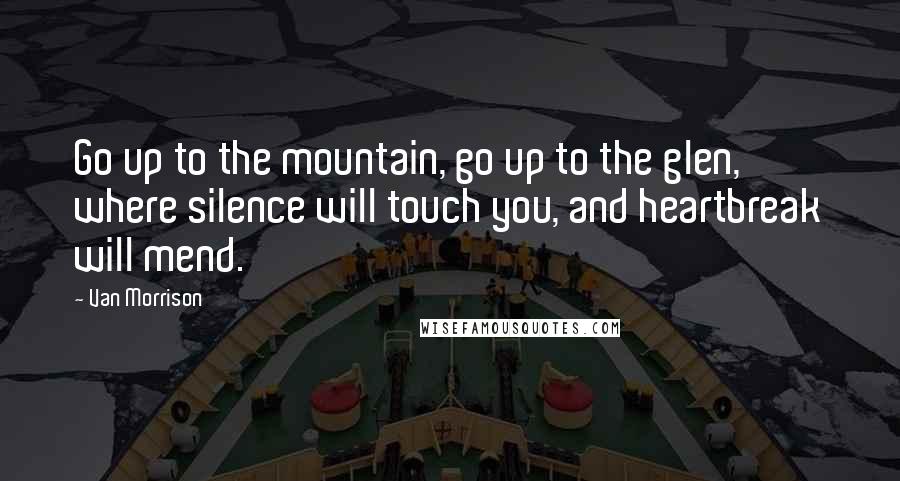 Van Morrison Quotes: Go up to the mountain, go up to the glen, where silence will touch you, and heartbreak will mend.