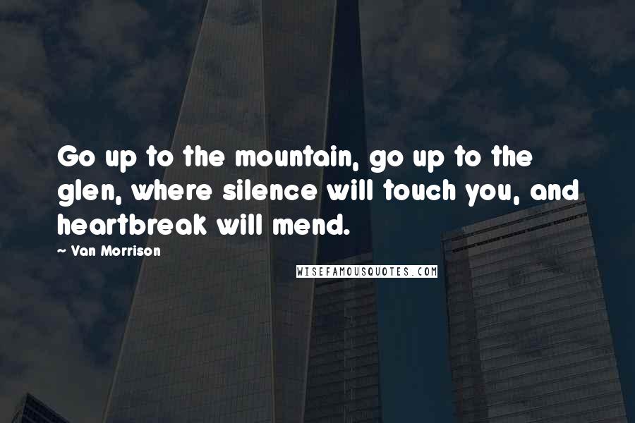 Van Morrison Quotes: Go up to the mountain, go up to the glen, where silence will touch you, and heartbreak will mend.