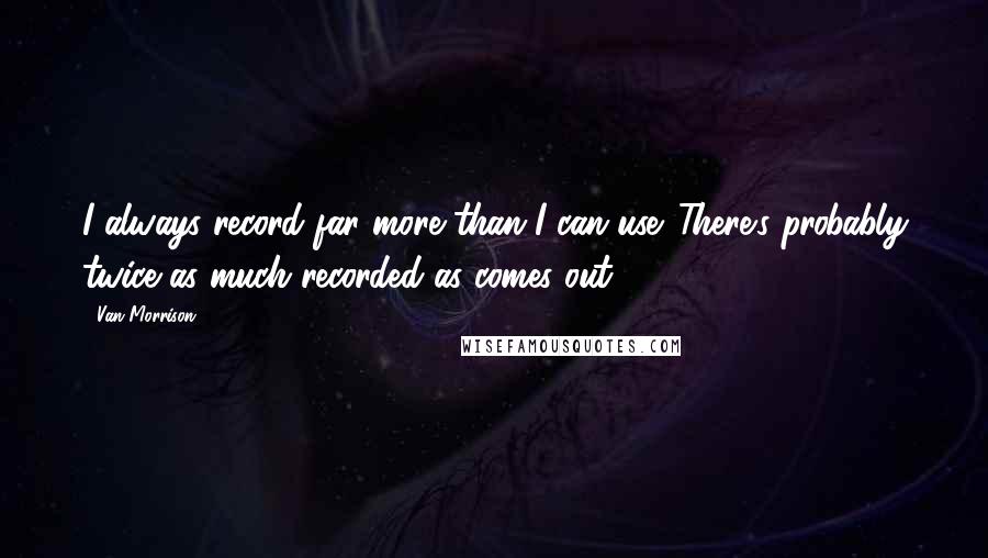 Van Morrison Quotes: I always record far more than I can use. There's probably twice as much recorded as comes out.