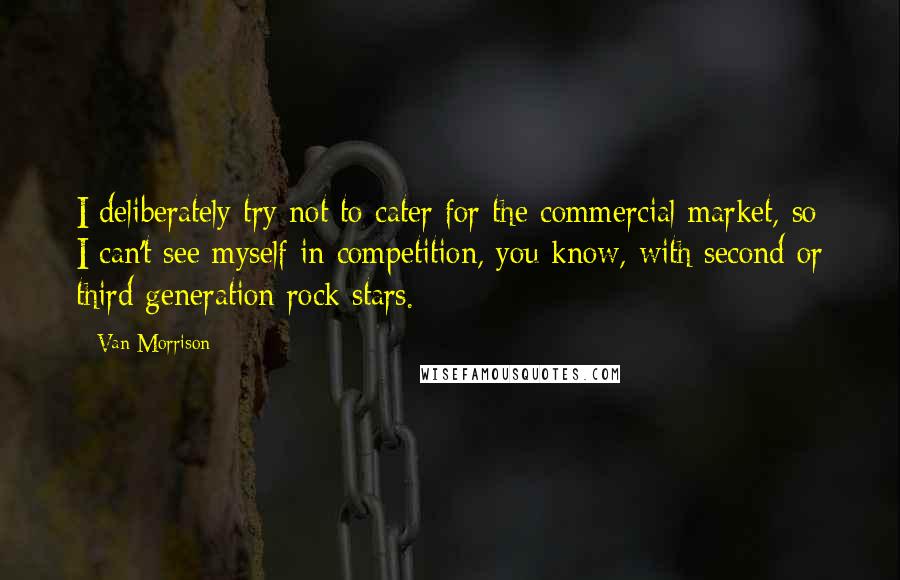 Van Morrison Quotes: I deliberately try not to cater for the commercial market, so I can't see myself in competition, you know, with second or third generation rock stars.