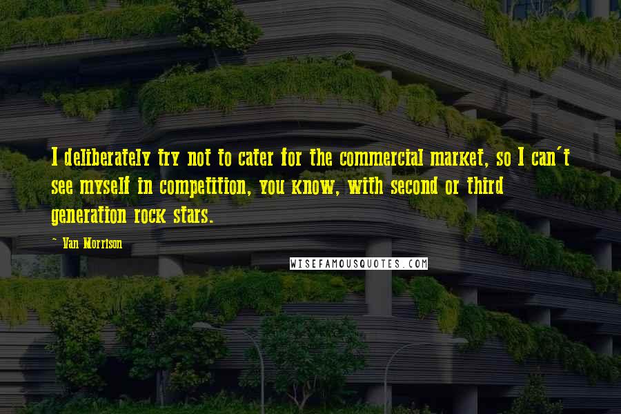 Van Morrison Quotes: I deliberately try not to cater for the commercial market, so I can't see myself in competition, you know, with second or third generation rock stars.