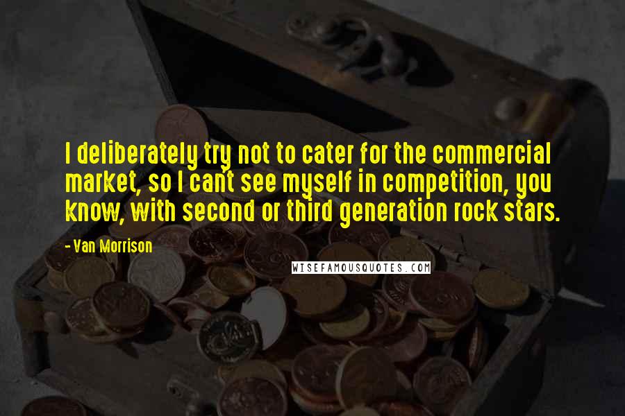 Van Morrison Quotes: I deliberately try not to cater for the commercial market, so I can't see myself in competition, you know, with second or third generation rock stars.