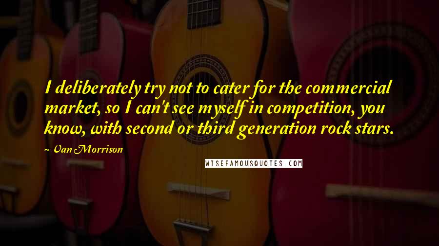 Van Morrison Quotes: I deliberately try not to cater for the commercial market, so I can't see myself in competition, you know, with second or third generation rock stars.