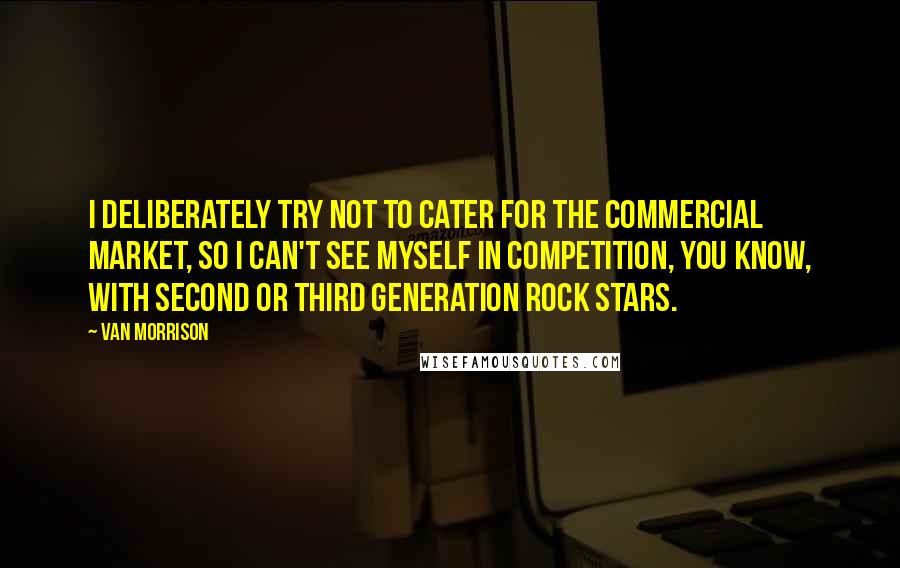 Van Morrison Quotes: I deliberately try not to cater for the commercial market, so I can't see myself in competition, you know, with second or third generation rock stars.