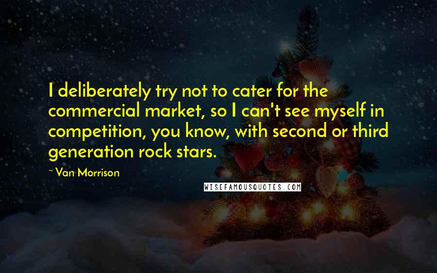 Van Morrison Quotes: I deliberately try not to cater for the commercial market, so I can't see myself in competition, you know, with second or third generation rock stars.