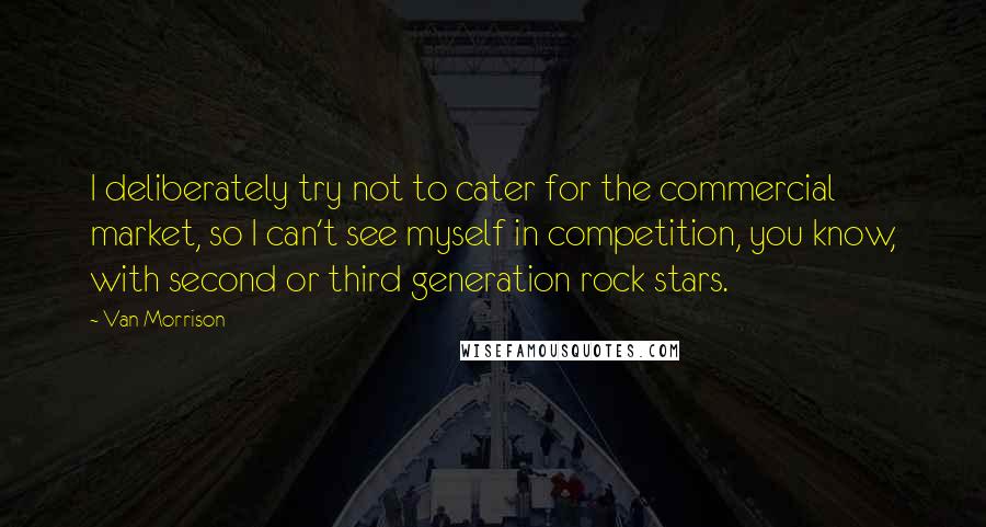 Van Morrison Quotes: I deliberately try not to cater for the commercial market, so I can't see myself in competition, you know, with second or third generation rock stars.