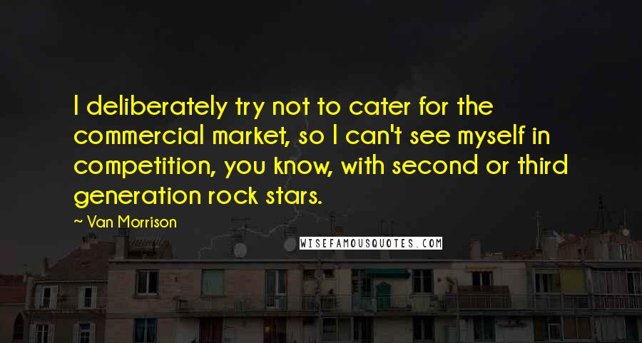 Van Morrison Quotes: I deliberately try not to cater for the commercial market, so I can't see myself in competition, you know, with second or third generation rock stars.