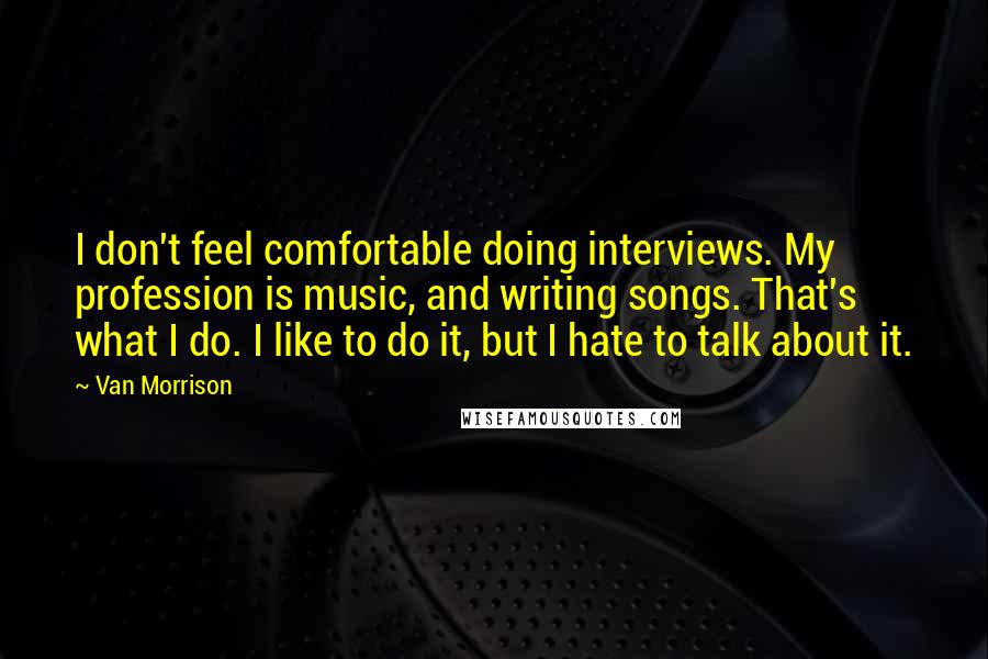Van Morrison Quotes: I don't feel comfortable doing interviews. My profession is music, and writing songs. That's what I do. I like to do it, but I hate to talk about it.