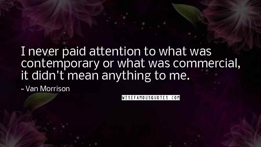 Van Morrison Quotes: I never paid attention to what was contemporary or what was commercial, it didn't mean anything to me.