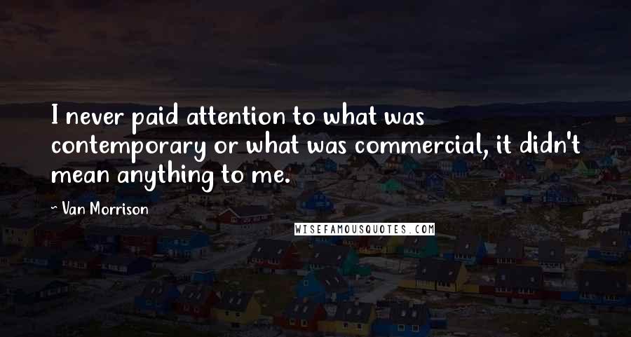 Van Morrison Quotes: I never paid attention to what was contemporary or what was commercial, it didn't mean anything to me.