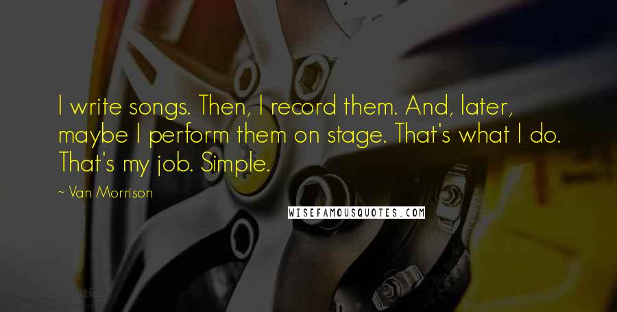 Van Morrison Quotes: I write songs. Then, I record them. And, later, maybe I perform them on stage. That's what I do. That's my job. Simple.
