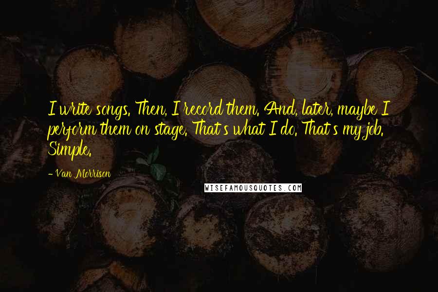 Van Morrison Quotes: I write songs. Then, I record them. And, later, maybe I perform them on stage. That's what I do. That's my job. Simple.