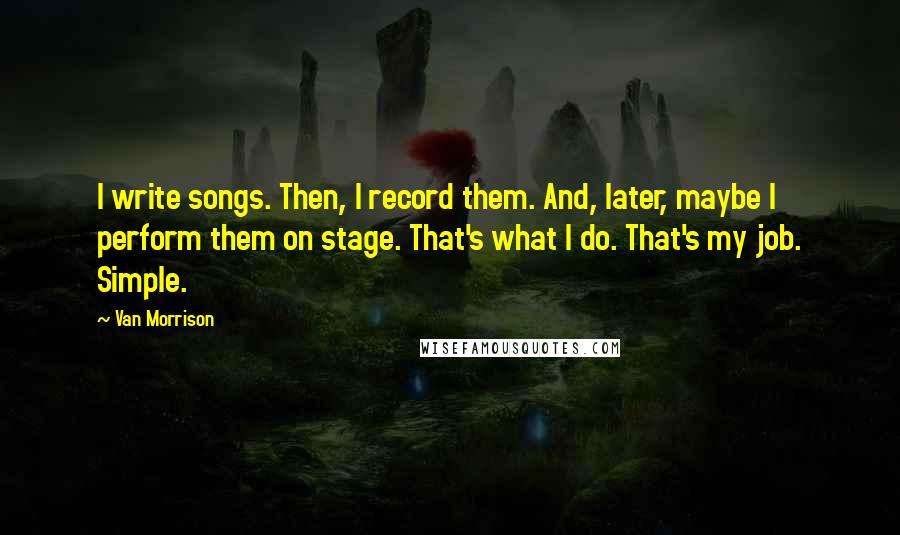 Van Morrison Quotes: I write songs. Then, I record them. And, later, maybe I perform them on stage. That's what I do. That's my job. Simple.