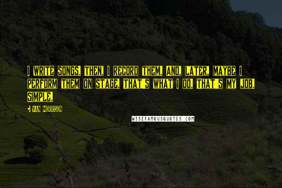 Van Morrison Quotes: I write songs. Then, I record them. And, later, maybe I perform them on stage. That's what I do. That's my job. Simple.