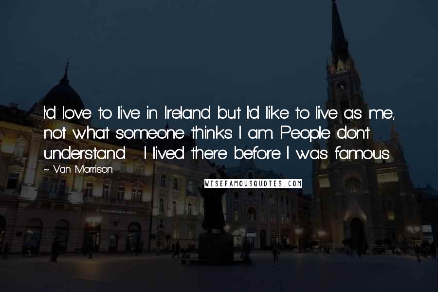 Van Morrison Quotes: I'd love to live in Ireland but I'd like to live as me, not what someone thinks I am. People don't understand - I lived there before I was famous.