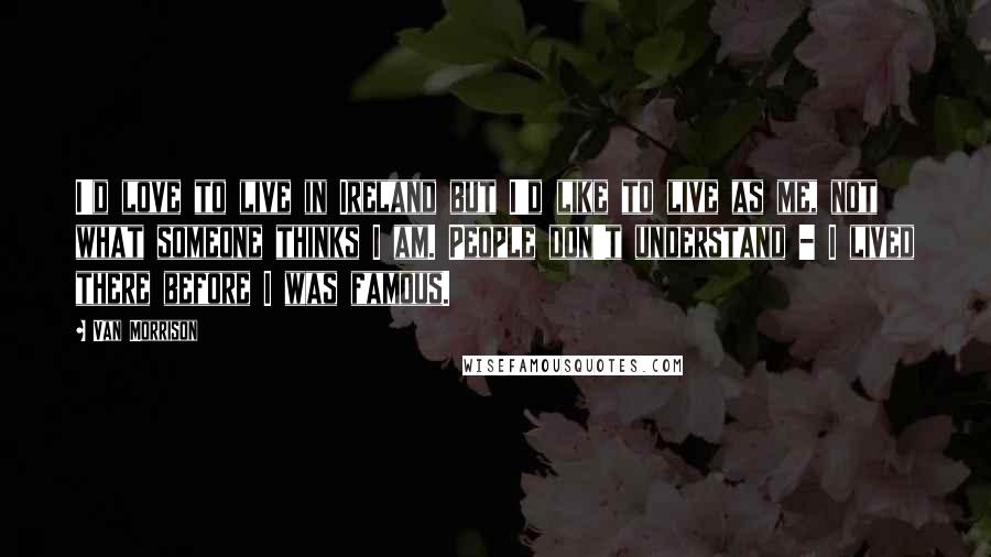 Van Morrison Quotes: I'd love to live in Ireland but I'd like to live as me, not what someone thinks I am. People don't understand - I lived there before I was famous.