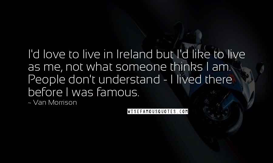 Van Morrison Quotes: I'd love to live in Ireland but I'd like to live as me, not what someone thinks I am. People don't understand - I lived there before I was famous.