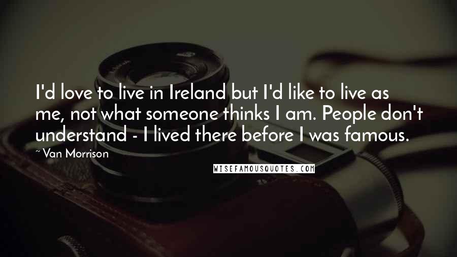 Van Morrison Quotes: I'd love to live in Ireland but I'd like to live as me, not what someone thinks I am. People don't understand - I lived there before I was famous.