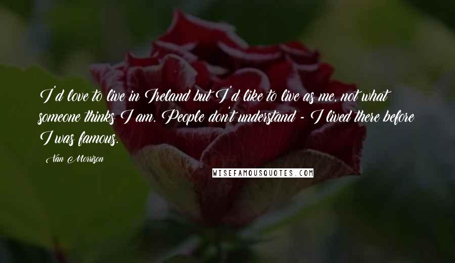 Van Morrison Quotes: I'd love to live in Ireland but I'd like to live as me, not what someone thinks I am. People don't understand - I lived there before I was famous.