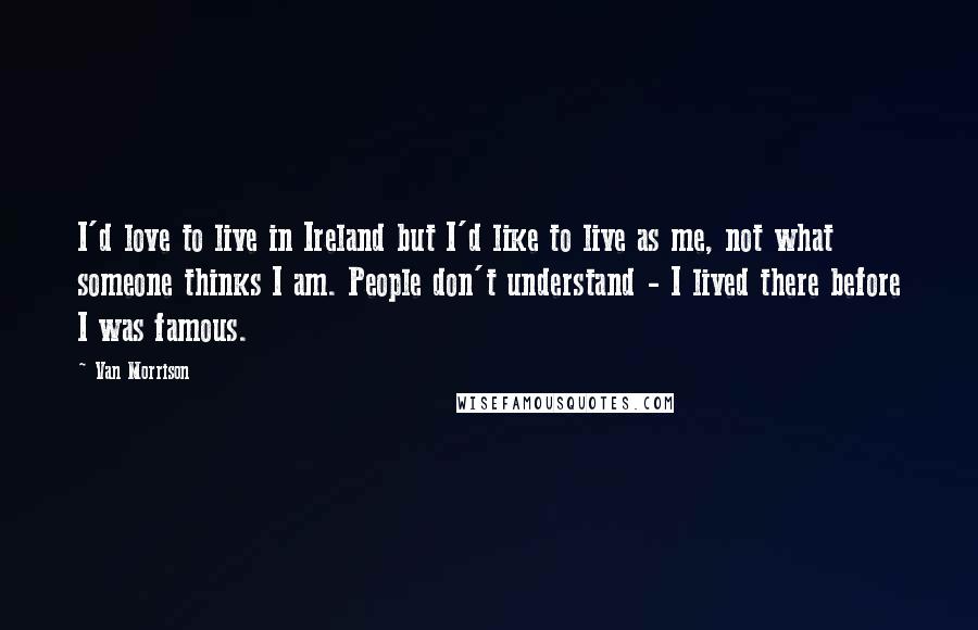 Van Morrison Quotes: I'd love to live in Ireland but I'd like to live as me, not what someone thinks I am. People don't understand - I lived there before I was famous.