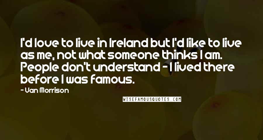 Van Morrison Quotes: I'd love to live in Ireland but I'd like to live as me, not what someone thinks I am. People don't understand - I lived there before I was famous.