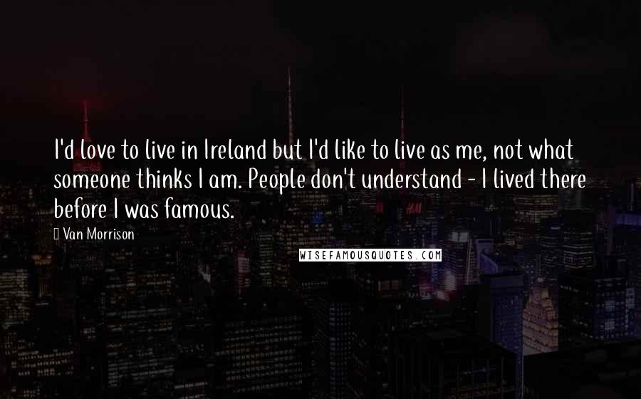 Van Morrison Quotes: I'd love to live in Ireland but I'd like to live as me, not what someone thinks I am. People don't understand - I lived there before I was famous.