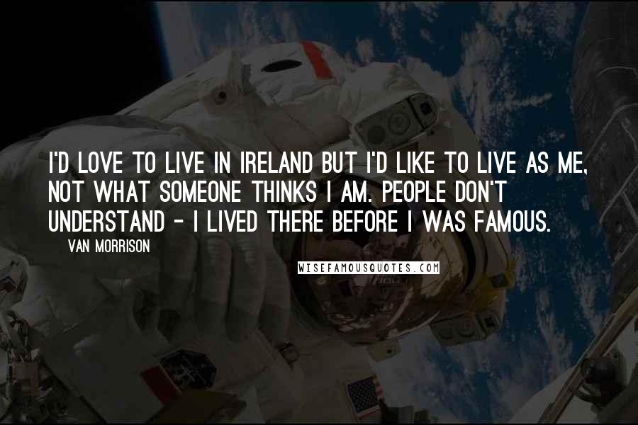 Van Morrison Quotes: I'd love to live in Ireland but I'd like to live as me, not what someone thinks I am. People don't understand - I lived there before I was famous.