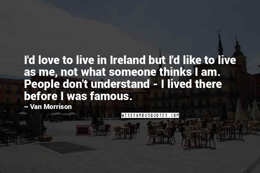 Van Morrison Quotes: I'd love to live in Ireland but I'd like to live as me, not what someone thinks I am. People don't understand - I lived there before I was famous.