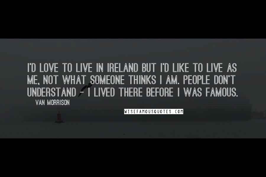 Van Morrison Quotes: I'd love to live in Ireland but I'd like to live as me, not what someone thinks I am. People don't understand - I lived there before I was famous.