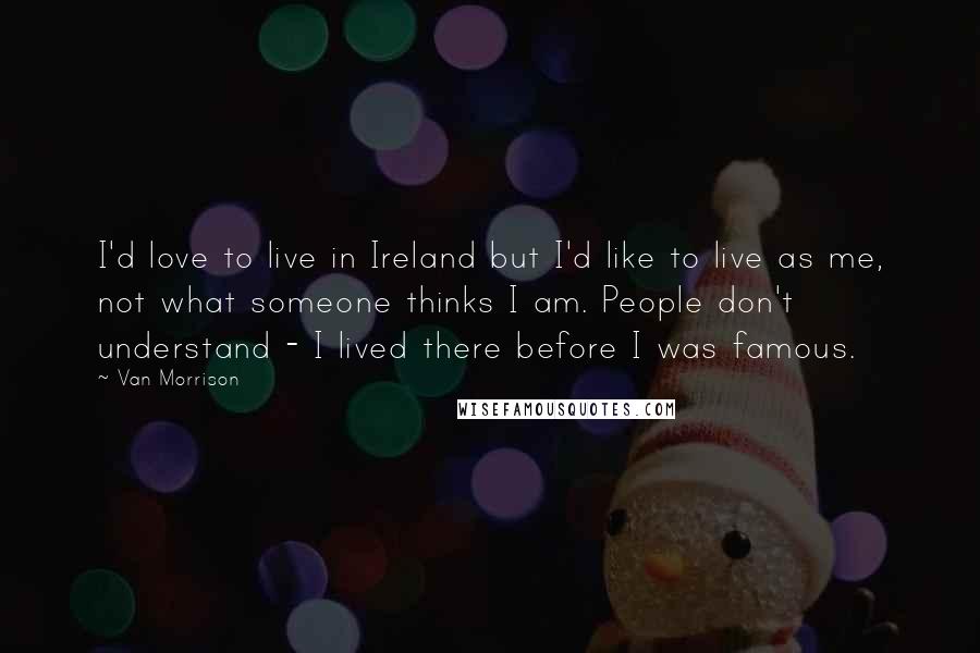 Van Morrison Quotes: I'd love to live in Ireland but I'd like to live as me, not what someone thinks I am. People don't understand - I lived there before I was famous.